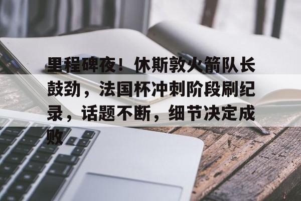 体育直播里程碑夜！休斯敦火箭队长鼓劲，法国杯冲刺阶段刷纪录，话题不断，细节决定成败的简单介绍